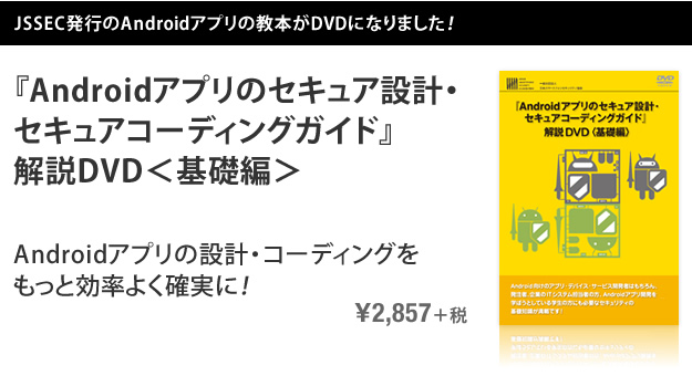 JSSEC発行のAndroidアプリの教本がDVDになりました！ 『Androidアプリのセキュア設計・セキュアコーディングガイド』解説DVD＜基礎編＞ Androidアプリの設計・コーディングをもっと効率よく確実に！ \2,857＋税